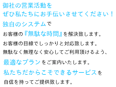 御社の営業活動をぜひ私たちにお手伝いさせてください！独自のシステムでお客様の『無駄な時間』を解決致します。 お客様の目線でしっかりと対応致します。無駄なく無理なく安心してご利用頂けるよう、最適なプランをご案内いたします。 私たちだからこそできるサービスを自信を持ってご提供致します。